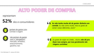 C O N S U M O
Eu não tenho muita dó de gastar dinheiro em
comida. Eu não como muito, mas eu gosto de
comer coisas diferentes, assim”
Eu gosto de viajar né. Então... Assim, não dá pra
fazer isso sempre, por isso geralmente são
viagens curtinhas
52%
representam
dos e-consumidores
gostam de gastar com:
comida e viagem
não gostam de gastar
com o “obrigatório”:
mercado, remédios,
estacionamento,
gasolina, taxi
Fonte: Webshoppers 35 + pesquisa UOL Mulher
 