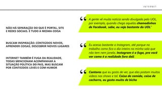 NÃO HÁ SEPARAÇÃO DO QUE É PORTAL, SITE
E REDES SOCIAIS. É TUDO A MESMA COISA
BUSCAM INSPIRAÇÃO: CONTEÚDOS NOVOS,
APRENDER COISAS, DESCOBRIR NOVOS LUGARES
INTERNET TAMBÉM É FUGA DA REALIDADE,
TODAS MENCIONAM ACOMPANHAR A
SITUAÇÃO POLÍTICA DO PAIS, MAS BUSCAM
POR CONTEÚDOS LEVES E COM HUMOR
I N T E R N E T
A gente vê muita notícia sendo divulgada pelo UOL,
por exemplo, quando chega aquelas chamadinhas
de Facebook, sabe, eu vejo bastante do UOL”
Eu acesso bastante o Instagram, até porque no
trabalho como fico o dia inteiro na minha sala que
não tem nem janela, Instagram é a fuga, pra você
ver como é a realidade fora dali
Cantores que eu gosto de ver, que eles postam muitos
vídeos nos shows e tal. Coisa de comida, coisa de
cachorro, eu gosto muito de bicho
 