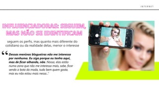 I N T E R N E T
seguem os perfis, mas quanto mais diferente do
cotidiano ou da realidade delas, menor o interesse
Dessas meninas blogueiras não me interesso
por nenhuma. Eu sigo porque eu tenho aqui,
mas de ficar olhando, não. Nossa, elas estão
numa zona que não me interessa mais, sabe, ficar
vendo a bota da moda, tudo bem quem gosta,
mas eu não estou mais nessa...”
 