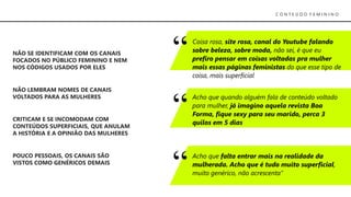 C O N T E Ú D O F E M I N I N O
NÃO SE IDENTIFICAM COM OS CANAIS
FOCADOS NO PÚBLICO FEMININO E NEM
NOS CÓDIGOS USADOS POR ELES
POUCO PESSOAIS, OS CANAIS SÃO
VISTOS COMO GENÉRICOS DEMAIS
NÃO LEMBRAM NOMES DE CANAIS
VOLTADOS PARA AS MULHERES
CRITICAM E SE INCOMODAM COM
CONTEÚDOS SUPERFICIAIS, QUE ANULAM
A HISTÓRIA E A OPINIÃO DAS MULHERES
Coisa rosa, site rosa, canal do Youtube falando
sobre beleza, sobre moda, não sei, é que eu
prefiro pensar em coisas voltadas pra mulher
mais essas páginas feministas do que esse tipo de
coisa, mais superficial
Acho que quando alguém fala de conteúdo voltado
para mulher, já imagino aquela revista Boa
Forma, fique sexy para seu marido, perca 3
quilos em 5 dias
Acho que falta entrar mais na realidade da
mulherada. Acho que é tudo muito superficial,
muito genérico, não acrescenta”
 