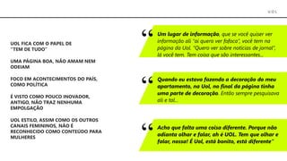 U O L
UOL FICA COM O PAPEL DE
“TEM DE TUDO”
UOL ESTILO, ASSIM COMO OS OUTROS
CANAIS FEMININOS, NÃO É
RECONHECIDO COMO CONTEÚDO PARA
MULHERES
FOCO EM ACONTECIMENTOS DO PAÍS,
COMO POLÍTICA
É VISTO COMO POUCO INOVADOR,
ANTIGO, NÃO TRAZ NENHUMA
EMPOLGAÇÃO
Um lugar de informação, que se você quiser ver
informação ali “ai quero ver fofoca”, você tem na
página da Uol. “Quero ver sobre notícias de jornal”,
lá você tem. Tem coisa que são interessantes...
Quando eu estava fazendo a decoração do meu
apartamento, na Uol, no final da página tinha
uma parte de decoração. Então sempre pesquisava
ali e tal...
Acho que falta uma coisa diferente. Porque não
adianta olhar e falar, ah é UOL. Tem que olhar e
falar, nossa! É Uol, está bonito, está diferente”
UMA PÁGINA BOA, NÃO AMAM NEM
ODEIAM
 