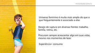 Universo feminino é muito mais amplo do que o
que frequentemente é associado a elas
Desejo de ruptura em diversas frentes: trabalho,
família, rotina, etc.
Procuram sempre acrescentar algo em suas vidas,
mesmo nos momentos de lazer
Experiência> consumo
P E R C E P Ç Õ E S G E R A I S
 