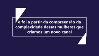 e foi a partir da compreensão da
complexidade dessas mulheres que
criamos um novo canal
 