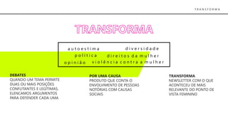 T R A N S F O R M A
d i v e r s i d a d e
d i r e i t o s d a m u l h e r
v i o l ê n c i a c o n t r a a m u l h e ro p i n i ã o
DEBATES
QUANDO UM TEMA PERMITE
DUAS OU MAIS POSIÇÕES
CONFLITANTES E LEGÍTIMAS,
ELENCAMOS ARGUMENTOS
PARA DEFENDER CADA UMA
POR UMA CAUSA
PRODUTO QUE CONTA O
ENVOLVIMENTO DE PESSOAS
NOTÓRIAS COM CAUSAS
SOCIAIS
TRANSFORMA
NEWSLETTER COM O QUE
ACONTECEU DE MAIS
RELEVANTE DO PONTO DE
VISTA FEMININO
p o l í t i c a
a u t o e s t i m a
 