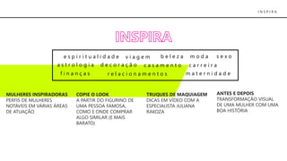 I N S P I R A
MULHERES INSPIRADORAS
PERFIS DE MULHERES
NOTÁVEIS EM VÁRIAS ÁREAS
DE ATUAÇÃO
COPIE O LOOK
A PARTIR DO FIGURINO DE
UMA PESSOA FAMOSA,
COMO E ONDE COMPRAR
ALGO SIMILAR (E MAIS
BARATO)
TRUQUES DE MAQUIAGEM
DICAS EM VÍDEO COM A
ESPECIALISTA JULIANA
RAKOZA
ANTES E DEPOIS
TRANSFORMAÇÃO VISUAL
DE UMA MULHER COM UMA
BOA HISTÓRIA
e s p i r i t u a l i d a d e b e l e z a m o d a
a s t r o l o g i a d e c o r a ç ã o c a s a m e n t o c a r r e i r a
f i n a n ç a s
s e x o
r e l a c i o n a m e n t o s m a t e r n i d a d e
v i a g e m
 