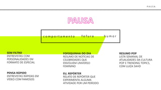 P A U S A
h u m o rc o m p o r t a m e n t o f o f u r a
SEM FILTRO
ENTREVISTAS COM
PERSONALIDADES EM
FORMATO DE ESPECIAL
FOFOQUINHA DO DIA
RESUMO DE NOTÍCIAS DE
CELEBRIDADES QUE
ENVOLVEM UNIVERSO
FEMININO
RESUMO POP
LISTA SEMANAL DE
ATUALIDADES DA CULTURA
POP E TRENDING TOPICS,
COM LUIZA SAHD
PENSA RÁPIDO
ENTREVISTAS RÁPIDAS EM
VÍDEO COM FAMOSOS
EU, REPÓRTER
RELATO DE REPÓRTER QUE
EXPERIMENTA ALGUMA
ATIVIDADE POR UM PERÍODO
 