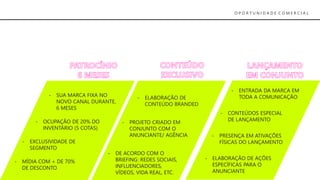 O P O R T U N I D A D E C O M E R C I A L
- MÍDIA COM + DE 70%
DE DESCONTO
- SUA MARCA FIXA NO
NOVO CANAL DURANTE,
6 MESES
- OCUPAÇÃO DE 20% DO
INVENTÁRIO (5 COTAS)
- EXCLUSIVIDADE DE
SEGMENTO
- ELABORAÇÃO DE
CONTEÚDO BRANDED
- PROJETO CRIADO EM
CONJUNTO COM O
ANUNCIANTE/ AGÊNCIA
- DE ACORDO COM O
BRIEFING: REDES SOCIAIS,
INFLUENCIADORES,
VÍDEOS, VIDA REAL, ETC.
- ENTRADA DA MARCA EM
TODA A COMUNICAÇÃO
- ELABORAÇÃO DE AÇÕES
ESPECÍFICAS PARA O
ANUNCIANTE
- PRESENÇA EM ATIVAÇÕES
FÍSICAS DO LANÇAMENTO
- CONTEÚDOS ESPECIAL
DE LANÇAMENTO
 