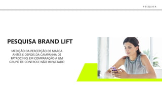 P E S Q U I S A
PESQUISA BRAND LIFT
MEDIÇÃO DA PERCEPÇÃO DE MARCA
ANTES E DEPOIS DA CAMPANHA DE
PATROCÍNIO, EM COMPARAÇÃO A UM
GRUPO DE CONTROLE NÃO IMPACTADO
 
