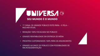 SEU MUNDO É O MUNDO
• 1º CANAL DE GRANDE PÚBLICO FEITO PARA – E PELA –
MULHER ATUAL
• REDAÇÃO 100% FOCACADA NO PÚBLICO
• GRANDE RENTABILIDADE EM ENTREGA DE MÍDIA
• PROJETOS CUSTOMIZADOS 100% PARA OS ANUNCIANTES
• GRANDE ALCANCE DE PÚBLICO COM POSSIBILIDADE DE
MICROSEGMENTAÇÃO
 