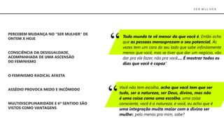 S E R M U L H E R
Todo mundo te vê menor do que você é. Então acho
que as pessoas menosprezam o seu potencial. Às
vezes tem um cara do seu lado que sabe infinitamente
menos que você, mas se tiver que dar um negócio, vão
dar pra ele fazer, não pra você.... É mostrar todos os
dias que você é capaz”
PERCEBEM MUDANÇA NO “SER MULHER“ DE
ONTEM X HOJE
CONSCIÊNCIA DA DESIGUALDADE,
ACOMPANHADA DE UMA ASCENSÃO
DO FEMINISMO
O FEMINISMO RADICAL AFASTA
ASSÉDIO PROVOCA MEDO E INCÔMODO
MULTIDISCIPLINARIDADE E 6º SENTIDO SÃO
VISTOS COMO VANTAGENS
Você não tem escolha, acho que você tem que ser
tudo, ser a natureza, ser Deus, divino, mas não
é uma coisa como uma escolha, uma coisa
consciente, você é a natureza, e você, eu acho que é
uma integração muito maior com o divino ser
mulher, pelo menos pra mim, sabe?
 