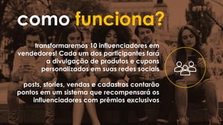 como funciona?
transformaremos 10 influenciadores em
vendedores! Cada um dos participantes fará
a divulgação de produtos e cupons
personalizados em suas redes sociais
posts, stories, vendas e cadastros contarão
pontos em um sistema que recompensará os
influenciadores com prêmios exclusivos
 