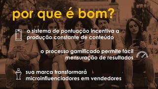 por que é bom?
o sistema de pontuação incentiva a
produção constante de conteúdo
o processo gamificado permite fácil
mensuração de resultados
sua marca transformará
microinfluenciadores em vendedores
 