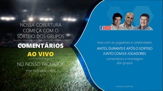 NOSSA COBERTURA
COMEÇA COM O
SORTEIO DOS GRUPOS
COMENTÁRIOS
AO VIVO
1º DE DEZEMBRO / 2017
NO NOSSO FACEBOOK
lives com ex-jogadores e celebridades
ANTES, DURANTE E APÓS O SORTEIO
JUNTO COM EX-JOGADORES
comentários e montagem
dos grupos
(nomes a confirmar)
 