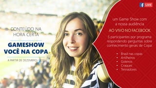 CONTEÚDO NA
HORA CERTA
GAMESHOW
VOCÊ NA COPA
A PARTIR DE DEZEMBRO / 2017
um Game Show com
a nossa audiência
AO VIVO NO FACEBOOK
5 participantes por programa
respondendo perguntas sobre
conhecimento gerais de Copa:
• Brasil nas copas
• Artilheiros
• Goleiros
• Craques
• Treinadores
 
