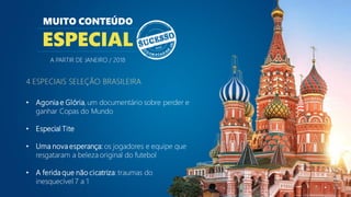 4 ESPECIAIS SELEÇÃO BRASILEIRA
• Agonia e Glória,um documentário sobre perder e
ganhar Copas do Mundo
• Especial Tite
• Uma nova esperança: os jogadores e equipe que
resgataram a beleza original do futebol
• A ferida que não cicatriza:traumas do
inesquecível 7 a 1
MUITO CONTEÚDO
ESPECIAL
A PARTIR DE JANEIRO / 2018
 