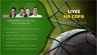 COMENTARIOS AO VIVO DOS
ESPECIALISTAS UOL
• Para jogos do Brasil e partidas importantes
do campeonato
• Audiência assiste/ escuta os comentários
dos nossos especialistas enquanto assiste
os jogos na TV
• Especialistas + ex jogadores + Youtubers
• Live no FB + ao vivo nas plataformas UOL
LIVES
NA COPA
DURANTE OS JOGOS
 