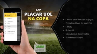 APP
PLACAR UOL
NA COPA
A PARTIR DE MAIO / 2018
• Lance a lance de todos os jogos
• Central do álbum de figurinhas
• Fantasy
• Bolão UOL
• Calendário de transmissões
• Manchetes da Copa
2MM
De pessoas
todosos meses
 