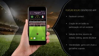 • Facebook connect
• Criação de um bolão ou
participação em um existente
• Seleção de time, resumo da
rodada, ranking, aposta de placar
• Interatividade: game com chute a
gol define a aposta
FEATURE BOLÃO DENTRO DO APP
 