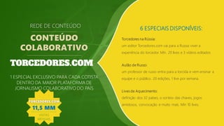 6 ESPECIAIS DISPONÍVEIS:
Torcedores na Rússia:
um editor Torcedores.com vai para a Russia viver a
experiência do torcedor. Mín. 20 lives e 3 vídeos editados
REDE DE CONTEÚDO
CONTEÚDO
COLABORATIVO
1 ESPECIAL EXCLUSIVO PARA CADA COTISTA
DENTRO DA MAIOR PLATAFORMA DE
JORNALISMO COLABORATIVO DO PAÍS
Aulão de Russo:
um professor de russo entra para a torcida e vem ensinar a
equipe e o público. 20 edições, 1 live por semana.
Lives de Aquecimento:
definição dos 32 países, o sorteio das chaves, jogos
amistosos, convocação e muito mais. Mín 10 lives.
TORCEDORES.COM
11,5 MM
VISITAS
MENSAIS
 
