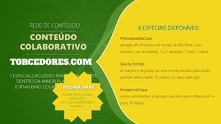 6 ESPECIAIS DISPONÍVEIS:
#TorcedoresDaCopa:
ativação off em pontos de torcida de São Paulo, com
incentivo uso de hashtag. 3 a 7 ativações, 7 lives, 7 vídeos
REDE DE CONTEÚDO
CONTEÚDO
COLABORATIVO
Sala da Torcida:
as reações e angústias de uma torcida reunida para assistir
partidas selecionadas. 10 vídeos, um para cada jogo.
Gringos na Copa:
vamos acompanhar os gringos que vêm para o Brasil curtir a
copa. 10 vídeos.
1 ESPECIAL EXCLUSIVO PARA CADA COTISTA
DENTRO DA MAIOR PLATAFORMA DE
JORNALISMO COLABORATIVO DO PAÍSPOSSIBILIDADE:
EQUIPE PRODUZINDO
CONTEÚDO
EXCLUSIVAMENTEPARA
A MARCA
 