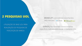 UTILIZAÇÃO DE BASE UOL PARA
REALIZAÇÃO DE PESQUISAS DE
PERCEPÇÃO DE MARCA
2 PESQUISAS UOL BRAND LIFT, com institutos reconhecidos
pelo mercado
SURVEYS, Para entender comportamentos
específicos, realizada pela equipe de pesquisa UOL
 