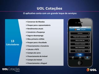 UOL Cotações
               O aplicativo conta com um grande leque de serviços:


                 Conversor de Moedas
                 Poupar para a aposentadoria
                 Rendimentos atuais
                 Consórcio x Poupança
                 Seguro-desemprego
                 Meu primeiro milhão
    13           Poupar para a faculdade
Calculadoras
                 Financiamento x Consórcio
                 Calcule o FGTS
                 Compra de carro
                 Financiamento de Imóvel
                 Compra de Imóvel
                 Financiamento x Aluguel
 