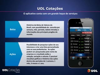UOL Cotações
        O aplicativo conta com um grande leque de serviços:



          Histórico da Bolsa de Valores do
          Brasil, com possibilidade de consulta por
Bolsa     semana, mês, período, tabela intraday e
          informações dos principais pregões do
          mundo.




          Possibilidade de pesquisar ações do seu
          interesse e criar uma lista personalizada
          com as suas preferências. As ações
          podem ser pesquisadas pelo nome da
Ações     empresa e o resultado exibe a
          cotação, variação e volume. É possível
          visualizar gráficos e histórico das ações
          dentro dos períodos de 1 semana, 1
          mês, 3 meses e 1 ano.
 