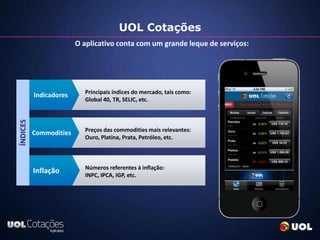 UOL Cotações
                        O aplicativo conta com um grande leque de serviços:




                          Principais índices do mercado, tais como:
          Indicadores
                          Global 40, TR, SELIC, etc.
ÍNDICES




                          Preços das commodities mais relevantes:
          Commodities
                          Ouro, Platina, Prata, Petróleo, etc.



                          Números referentes à inflação:
          Inflação        INPC, IPCA, IGP, etc.
 