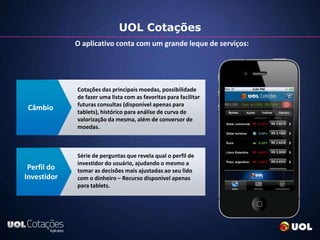 UOL Cotações
             O aplicativo conta com um grande leque de serviços:




             Cotações das principais moedas, possibilidade
             de fazer uma lista com as favoritas para facilitar
             futuras consultas (disponível apenas para
 Câmbio      tablets), histórico para análise de curva de
             valorização da mesma, além de conversor de
             moedas.



             Série de perguntas que revela qual o perfil de
             investidor do usuário, ajudando o mesmo a
 Perfil do   tomar as decisões mais ajustadas ao seu lido
Investidor   com o dinheiro – Recurso disponível apenas
             para tablets.
 