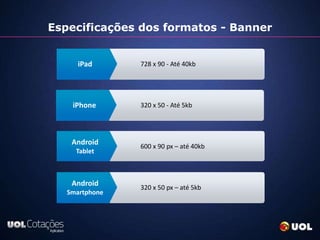 Especificações dos formatos - Banner

                768 x 1024 px - Até 100kb
      iPad      728 x 90 - Até 40kb
                1024 x 768 px - Até 100kb



                320 x 480 px - Até 100kb
    iPhone      320 x 50 - Até 5kb
                480 x 320 px - Até 100kb



    Android     600 x 90 px – até 40kb
     Tablet



    Android     320 x 480 px – até 100kb
                320 x 50 px – até 5kb
   Smartphone   480 x 320 px – até 100kb
 