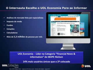 O Internauta Escolhe o UOL Economia Para se Informar


•   Análises de mercado feita por especialistas
•   Imposto de renda
•   Fundos
•   Cotações
•   Calculadoras
•   Mais de 5,3 milhões de pessoas por mês




                         UOL Economia - Líder na Categoria “Financial News &
                                  Information” do IBOPE Nielsen
                                     14% mais usuários únicos que o 2º colocado

      Fonte: IBOPE Nielsen Online – Agosto de 2012 (home+work) - Omniture Site Catalyst – Agosto/2012
 