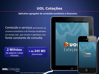 UOL Cotações
              Aplicativo agregador de conteúdo econômico e financeiro




Conteúdo e serviços pertinentes ao
universo econômico e de finanças atualizados
em tempo real , que tornam o aplicativo uma
fonte constante de consulta.


 2 Milhões                          + de 245                      Mil
de páginas vistas
                                            downloads
    mensais




                Fonte: Ominiture Siite Catalyst)/ Loja oficial dos aplicativos
 