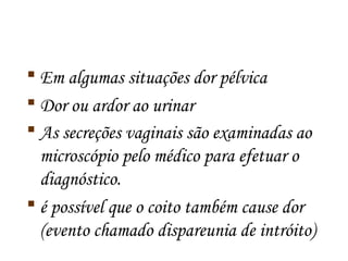  Em algumas situações dor pélvica 
 Dor ou ardor ao urinar 
 As secreções vaginais são examinadas ao 
microscópio pelo médico para efetuar o 
diagnóstico. 
 é possível que o coito também cause dor 
(evento chamado dispareunia de intróito) 
 