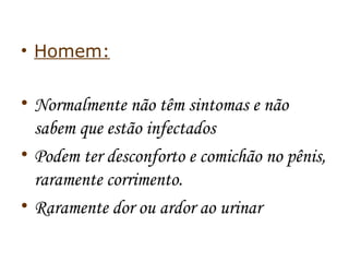 • Homem: 
• Normalmente não têm sintomas e não 
sabem que estão infectados 
• Podem ter desconforto e comichão no pênis, 
raramente corrimento. 
• Raramente dor ou ardor ao urinar 
 