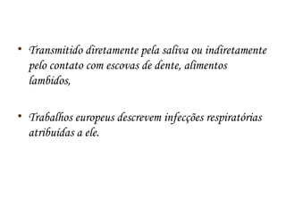 • Transmitido diretamente pela saliva ou indiretamente 
pelo contato com escovas de dente, alimentos 
lambidos, 
• Trabalhos europeus descrevem infecções respiratórias 
atribuídas a ele. 
 