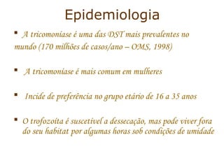 Epidemiologia 
 A tricomoníase é uma das DST mais prevalentes no 
mundo (170 milhões de casos/ano – OMS, 1998) 
 A tricomoníase é mais comum em mulheres 
 Incide de preferência no grupo etário de 16 a 35 anos 
 O trofozoíta é suscetível a dessecação, mas pode viver fora 
do seu habitat por algumas horas sob condições de umidade 
 