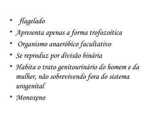 • flagelado 
• Apresenta apenas a forma trofozoítica 
• Organismo anaeróbico facultativo 
• Se reproduz por divisão binária 
• Habita o trato genitourinário do homem e da 
mulher, não sobrevivendo fora do sistema 
urogenital 
• Monoxeno 
 