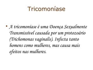 Tricomoníase 
• A tricomoníase é uma Doença Sexualmente 
Transmissível causada por um protozoário 
(Trichomonas vaginalis). Infecta tanto 
homens como mulheres, mas causa mais 
efeitos nas mulheres. 
 