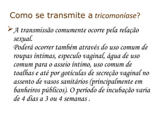 Como se transmite a tricomoníase? 
A transmissão comumente ocorre pela relação 
sexual. 
Poderá ocorrer também através do uso comum de 
roupas íntimas, especulo vaginal, água de uso 
comum para o asseio íntimo, uso comum de 
toalhas e até por gotículas de secreção vaginal no 
assento de vasos sanitários (principalmente em 
banheiros públicos). O período de incubação varia 
de 4 dias a 3 ou 4 semanas . 
 