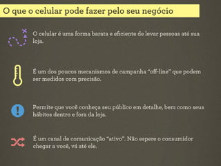 O que o celular pode fazer pelo seu negócio
O celular é uma forma barata e eﬁciente de levar pessoas até sua
loja.

É um dos poucos mecanismos de campanha “oﬀ-line” que podem
ser medidos com precisão.

Permite que você conheça seu público em detalhe, bem como seus
hábitos dentro e fora da loja.

É um canal de comunicação “ativo”. Não espere o consumidor
chegar a você, vá até ele.

 