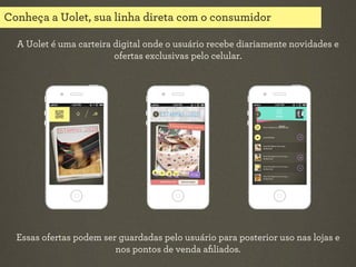 Conheça a Uolet, sua linha direta com o consumidor
A Uolet é uma carteira digital onde o usuário recebe diariamente novidades e
ofertas exclusivas pelo celular.

Essas ofertas podem ser guardadas pelo usuário para posterior uso nas lojas e
nos pontos de venda aﬁliados.

 