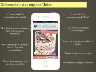 Diferenciais dos cupons Uolet
100% rastreável, da
visualização ao resgate.

Formato lúdico,
sem estrutura de “lista”.

Mini-books: anuncie diversos
itens em uma única
campanha.

Sua oferta, sua marca,
suas imagens.

Ações sociais para “gostar”,
“barrar”, opinar e
compartilhar.

Suporte a streaming de vídeo e
áudio.

Diversos tipos de promoção.

Controle de resgate com
autorização on-line.

Não remete a compras coletivas.

 