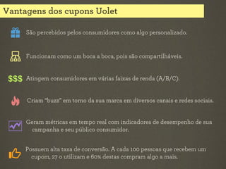 Vantagens dos cupons Uolet
São percebidos pelos consumidores como algo personalizado.

Funcionam como um boca a boca, pois são compartilháveis.

Atingem consumidores em várias faixas de renda (A/B/C).

Criam “buzz” em torno da sua marca em diversos canais e redes sociais.
Geram métricas em tempo real com indicadores de desempenho de sua
campanha e seu público consumidor.
Possuem alta taxa de conversão. A cada 100 pessoas que recebem um
cupom, 27 o utilizam e 60% destas compram algo a mais.

 