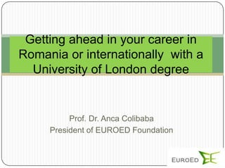 Getting ahead in your career in
Romania or internationally with a
  University of London degree


          Prof. Dr. Anca Colibaba
     President of EUROED Foundation
 