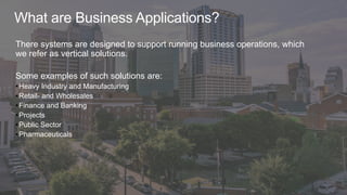 What are Business Applications?
There systems are designed to support running business operations, which
we refer as vertical solutions.
Some examples of such solutions are:
•Heavy Industry and Manufacturing
•Retail- and Wholesales
•Finance and Banking
•Projects
•Public Sector
•Pharmaceuticals
 