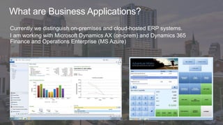 What are Business Applications?
Currently we distinguish on-premises and cloud-hosted ERP systems.
I am working with Microsoft Dynamics AX (on-prem) and Dynamics 365
Finance and Operations Enterprise (MS Azure)
 