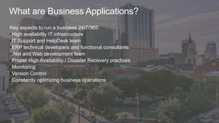 What are Business Applications?
Key aspects to run a business 24/7/365:
•High availability IT infrastructure
•IT Support and HelpDesk team
•ERP technical developers and functional consultants
•.Net and Web development team
•Proper High Availability / Disaster Recovery practices
•Monitoring
•Version Control
•Constantly optimizing business operations
 
