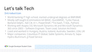 Introduction
• World banking IT high school, started undergrad degrees at BMF/BME
• Mostly self-taught (Commodore 64 BASIC, QuickBASIC, Turbo Pascal,
Borland Delphi, .Net C#, X++, PowerShell / *nix bash, T-SQL, Python)
• Working with Axapta 3.0, Microsoft Dynamics AX and Microsoft Dynamics
365 since 2003 – Software Engineer, Team Lead, Solution Architect
• Lived and worked in Hungary, Austria, Iceland, Australia, Sweden, USA, UK
• Major companies: Columbus IT Global, Sable Systems, Annata IS, Sapa-
Hydro Aluminium, JJ Food Service
Let’s talk Tech
 