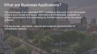 What are Business Applications?
The advantage of an integrated ERP systems is that work is not interrupted.
Once a work phase is finished, information is immediately available for
further consumption and processing by the next person within the same
software.
It is accessible, reportable, internal and external communication is
immediately realized.
 