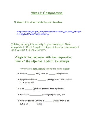 Week 2. Comparative 
 
1) Watch this video made by your teacher. 
 
https://drive.google.com/file/d/1SDDrJ6Ov_gaC0v8g_6Pnyv7
TeEiqyhuU/view?usp=sharing 
 
2) Print, or copy this activity in your notebook. Then, 
complete it. *Don’t forget to take a picture or a screenshot 
and upload it to the platform.  
 
 
 
 
